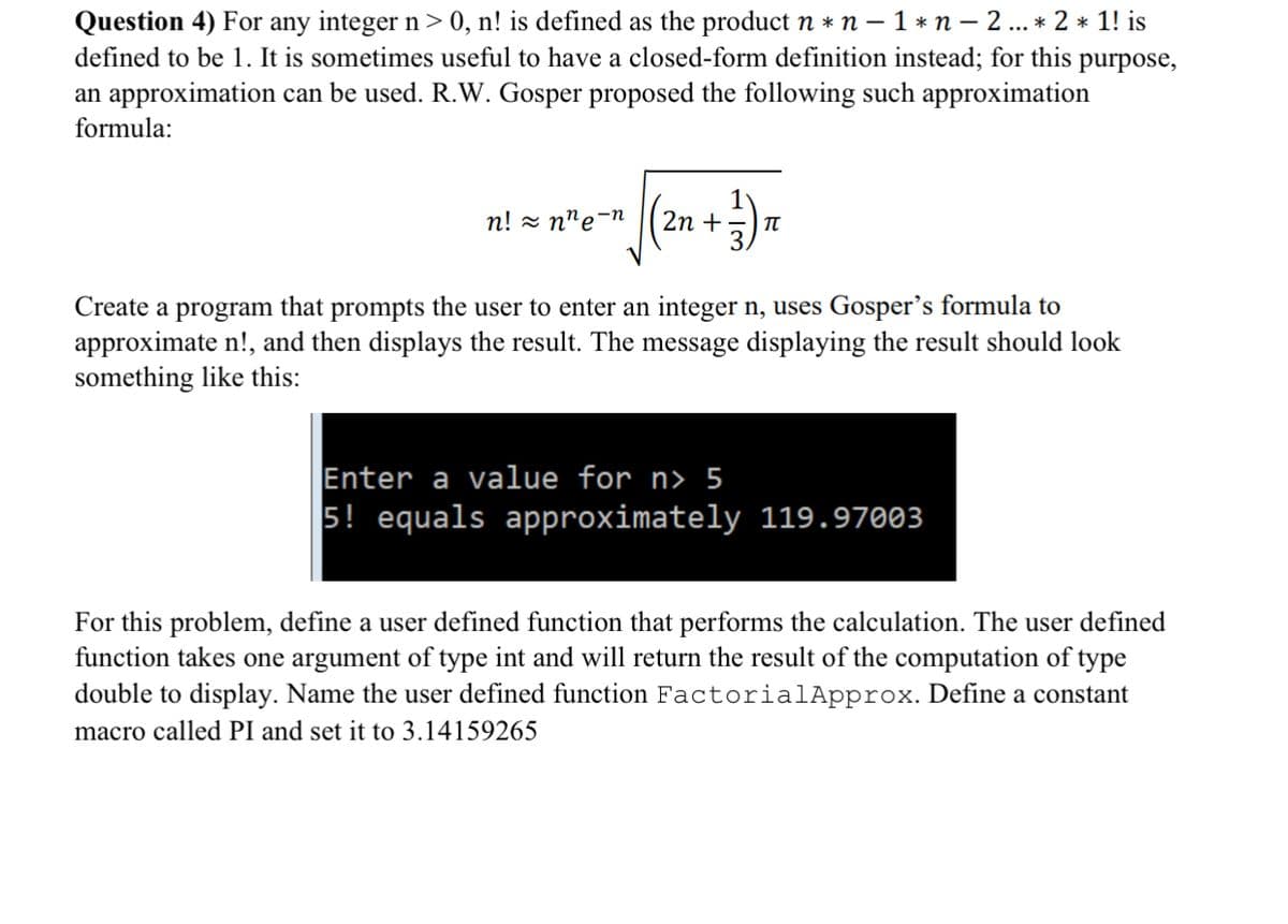 Question 4) For any integer n> 0, n! is defined as the product n * n – 1 * n – 2 .. * 2 * 1! is
defined to be 1. It is sometimes useful to have a closed-form definition instead; for this purpose,
an approximation can be used. R.W. Gosper proposed the following such approximation
formula:
n! z n"e-n
2n +
Create a program that prompts the user to enter an integer n, uses Gosper's formula to
approximate n!, and then displays the result. The message displaying the result should look
something like this:
Enter a value for
5! equals approximately 119.97003
5
For this problem, define a user defined function that performs the calculation. The user defined
function takes one argument of type int and will return the result of the computation of type
double to display. Name the user defined function FactorialApprox. Define a constant
macro called PI and set it to 3.14159265
