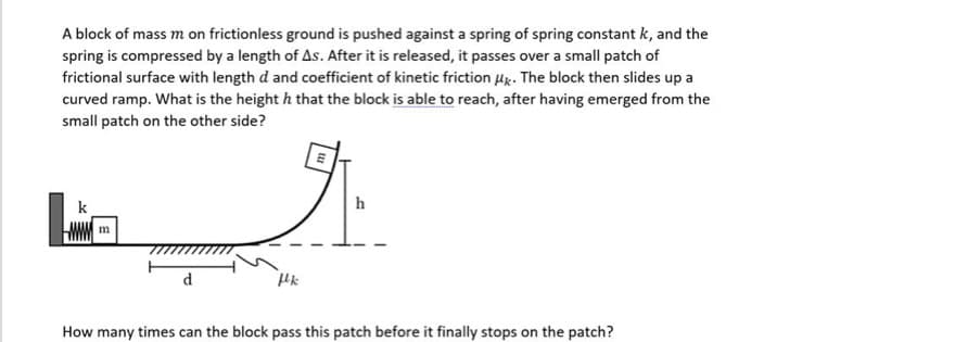 A block of mass m on frictionless ground is pushed against a spring of spring constant k, and the
spring is compressed by a length of As. After it is released, it passes over a small patch of
frictional surface with length d and coefficient of kinetic friction Hx. The block then slides up a
curved ramp. What is the height h that the block is able to reach, after having emerged from the
small patch on the other side?
k
h
m
How many times can the block pass this patch before it finally stops on the patch?
