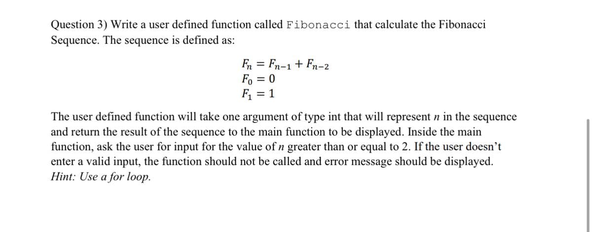 Question 3) Write a user defined function called Fibonacci that calculate the Fibonacci
Sequence. The sequence is defined as:
Fn = Fn-1+ Fn-2
Fo = 0
F, = 1
%3|
The user defined function will take one argument of type int that will represent n in the sequence
and return the result of the sequence to the main function to be displayed. Inside the main
function, ask the user for input for the value of n greater than or equal to 2. If the user doesn't
enter a valid input, the function should not be called and error message should be displayed.
Hint: Use a for loop.
