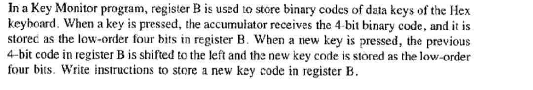 In a Key Monitor program, register B is used to store binary codes of data keys of the Hex
keyboard. When a key is pressed, the accumulator receives the 4-bit binary code, and it is
stored as the low-order four bits in register B. When a new key is pressed, the previous
4-bit code in register B is shifted to the left and the new key code is stored as the low-order
four bits. Write instructions to store a new key code in register B.
