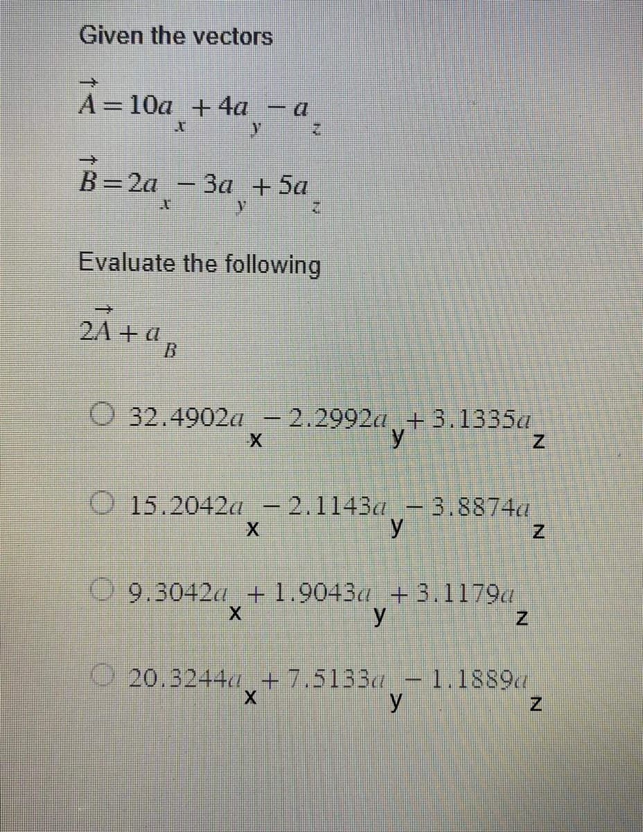 Given the vectors
À=10a¸+4a_− a
X
A
B=2a - 3
- 3a + 5a
y
Evaluate the following
→
2A+a
32.4902a - 2.2992a +3.1335a
y
15.2042 - 2.1143a -3.8874a
y
9.3042 +1.9043a + 3.1179a
9.3042"x
y
20.3244 +7.5133 - 1.1889
8892
y