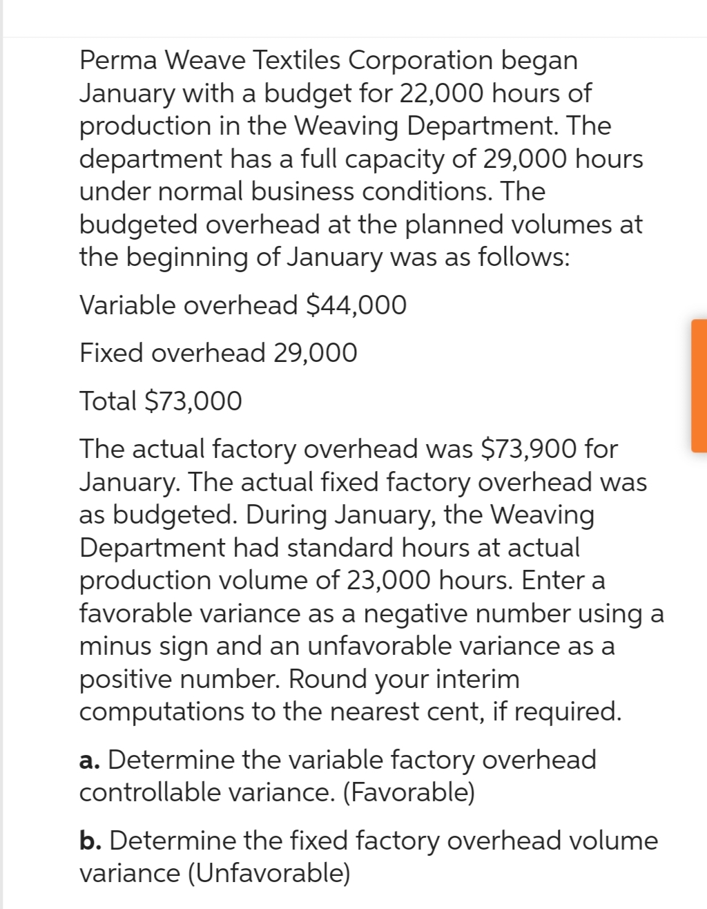 Perma Weave Textiles Corporation began
January with a budget for 22,000 hours of
production in the Weaving Department. The
department has a full capacity of 29,000 hours
under normal business conditions. The
budgeted overhead at the planned volumes at
the beginning of January was as follows:
Variable overhead $44,000
Fixed overhead 29,000
Total $73,000
The actual factory overhead was $73,900 for
January. The actual fixed factory overhead was
as budgeted. During January, the Weaving
Department had standard hours at actual
production volume of 23,000 hours. Enter a
favorable variance as a negative number using a
minus sign and an unfavorable variance as a
positive number. Round your interim
computations to the nearest cent, if required.
a. Determine the variable factory overhead
controllable variance. (Favorable)
b. Determine the fixed factory overhead volume
variance (Unfavorable)