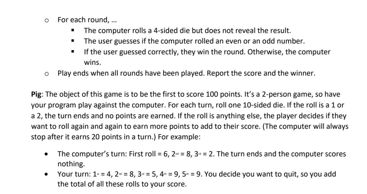 For each round, ...
The computer rolls a 4-sided die but does not reveal the result.
The user guesses if the computer rolled an even or an odd number.
If the user guessed correctly, they win the round. Otherwise, the computer
wins.
o Play ends when all rounds have been played. Report the score and the winner.
Pig: The object of this game is to be the first to score 100 points. It's a 2-person game, so have
your program play against the computer. For each turn, roll one 10-sided die. If the roll is a 1 or
a 2, the turn ends and no points are earned. If the roll is anything else, the player decides if they
want to roll again and again to earn more points to add to their score. (The computer will always
stop after it earns 20 points in a turn.) For example:
The computer's turn: First roll = 6, 2 = 8, 3d = 2. The turn ends and the computer scores
nothing.
Your turn: 1: = 4, 2« = 8, 3« = 5, 4 = 9, 5ª = 9. You decide you want to quit, so you add
the total of all these rolls to your score.
%3D

