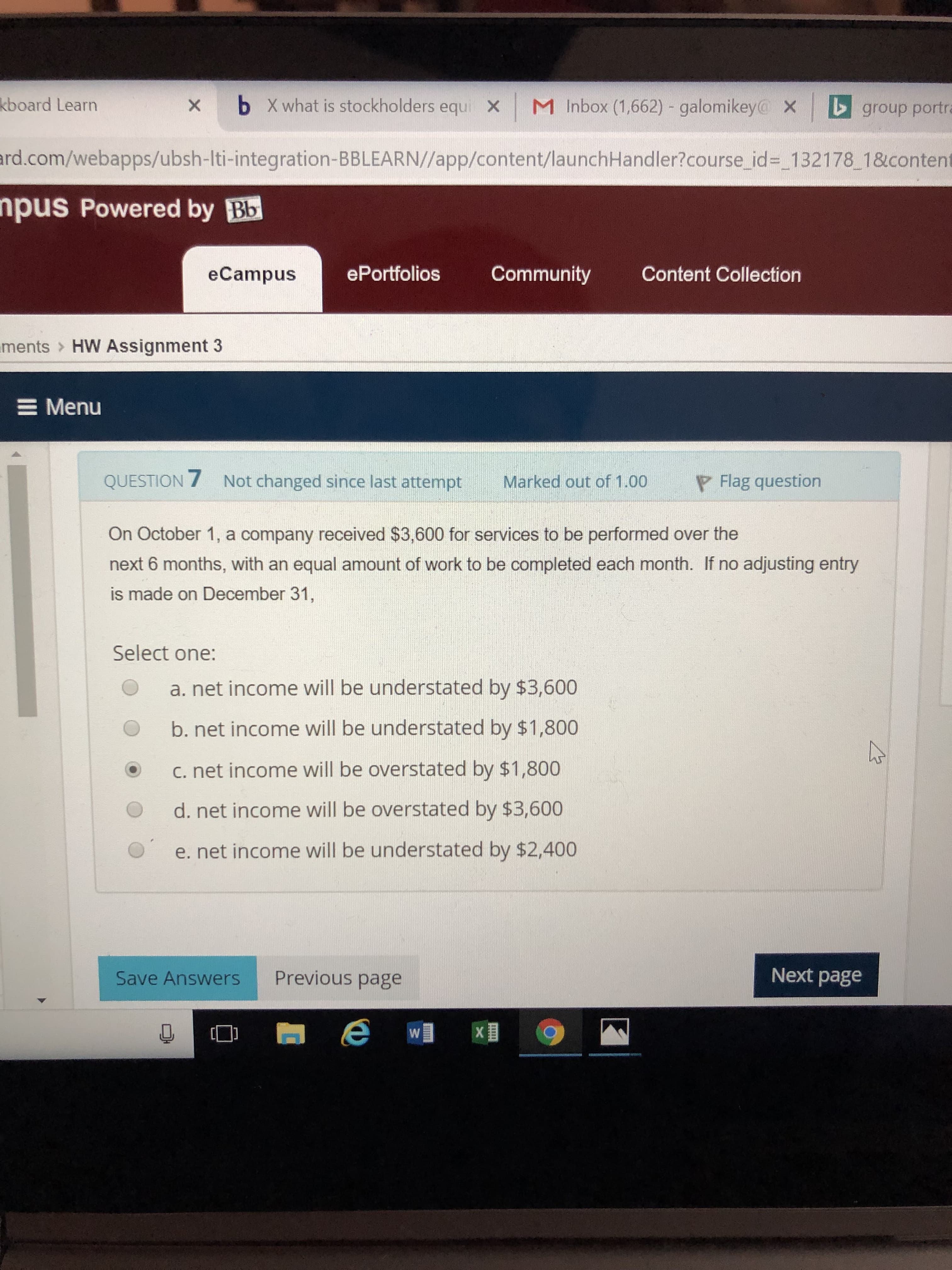 kboard
b
X what is stockholders equ
x |
M Inbox (1,662)-galomikeyc
Learn
×
group portr
ard.com/webapps/ubsh-Iti-integration-BBLEARN//app/content/launchHandler?course
id- 132178 18content
pus Powered by Bb
eCampusS
ePortfolios Community Content Collection
ments
HW Assignment 3
Menu
QUESTION 7 Not changed since last attempt Marked out of 1.00 Flag question
On October 1, a company received $3,600 for services to be performed over the
next 6 months, with an equal amount of work to be completed each month. If no adjusting entry
is made on December 31,
Select one:
O a. net income will be understated by $3,600
O b. net income will be understated by $1,800
O C. net income will be overstated by $1,800
O d. net income will be overstated by $3,600
O e. net income will be understated by $2,400
Save Answers
Previous page
Next page
[D
