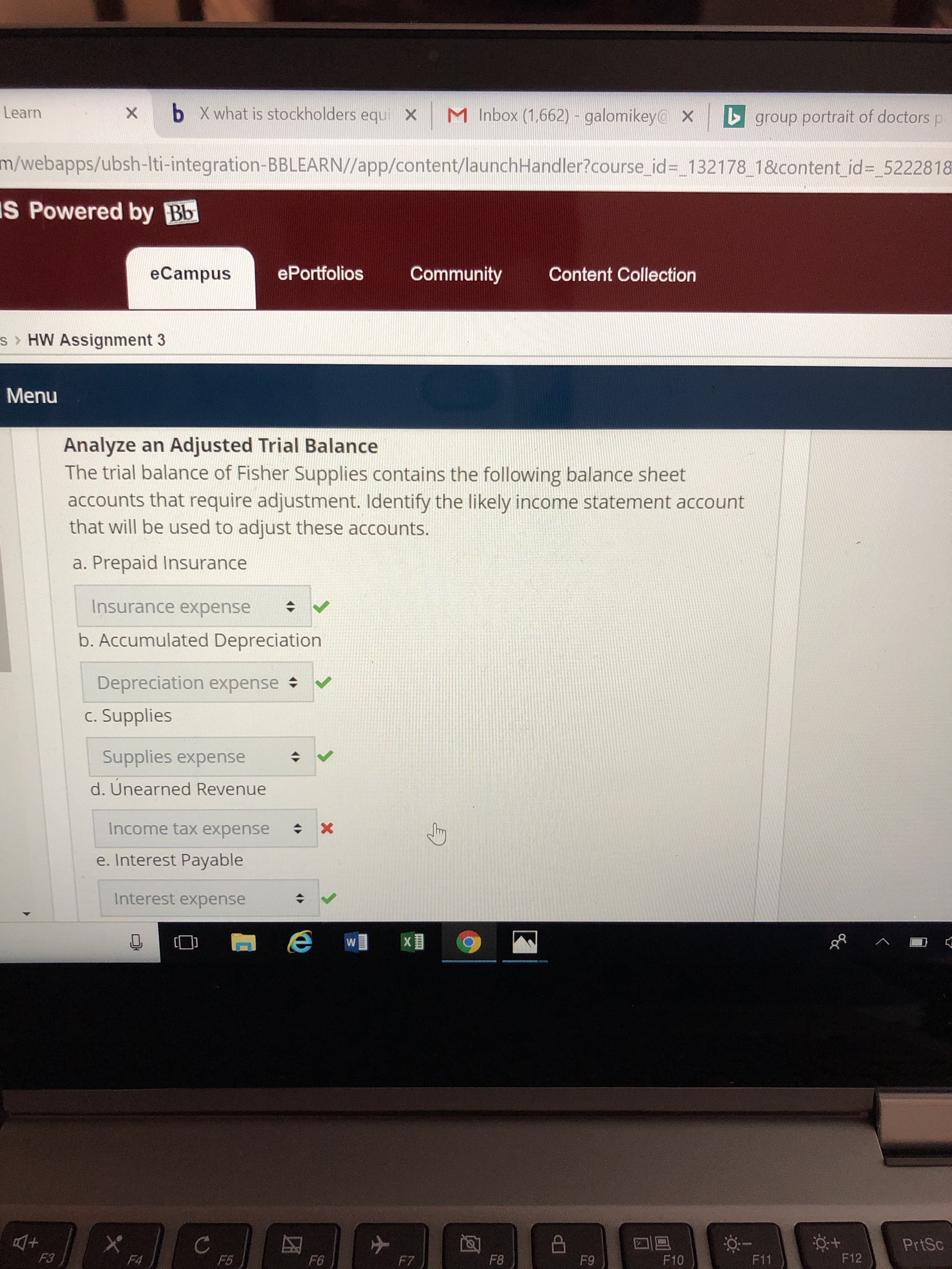 Learn
x b Xwhat is stockholders equi x M Inbox (1662) - galomikey x
group portrait of doctors p
m/webapps/ubsh-Iti-integration-BBLEARN//app/content/launchHandler?course id _132178 1&content id- 5222818
IS
Powered by Bb
eCampus
ePortfolios Community Content Collection
s> HW Assignment 3
Menu
Analyze an Adjusted Trial Balance
The trial balance of Fisher Supplies contains the following balance sheet
accounts that require adjustment. Identify the likely income statement account
that will be used to adjust these accounts.
a. Prepaid Insurance
Insurance expense
b. Accumulated Depreciation
Depreciation expense
c. Supplies
Supplies expense
d. Unearned Revenue
Income tax expensex
e. Interest Payable
Interest expense
[D
PrtSc
F3
F5
F6
F8
F9
F10
F11
F12
