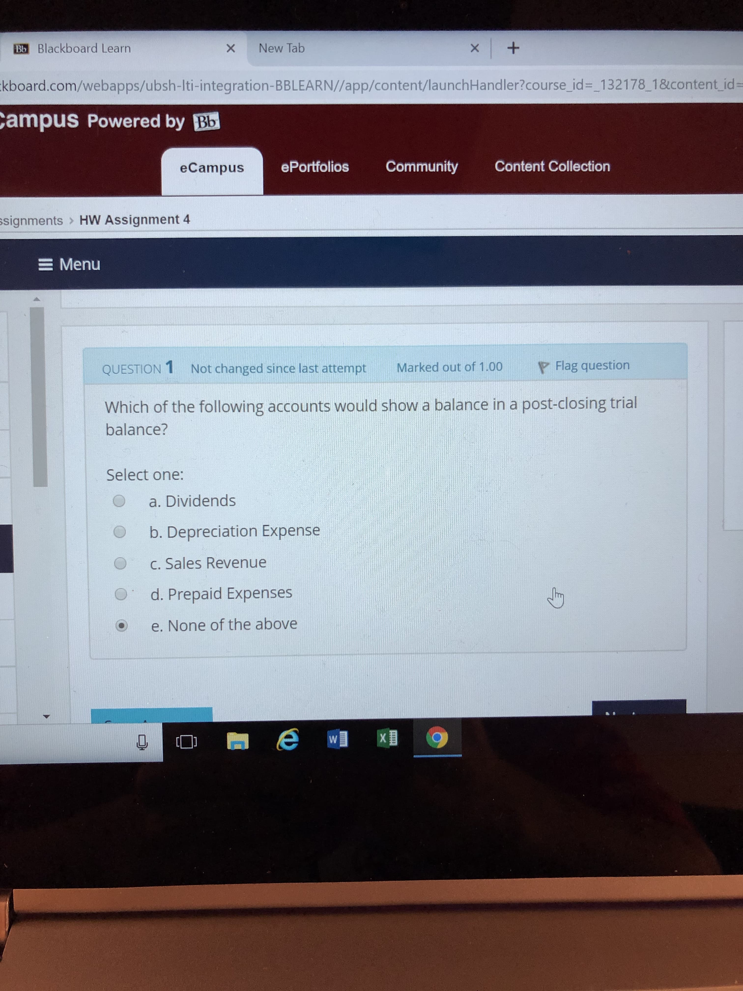 Ba Blackboard Learn
kboard.com/webapps/ubsh-lti-integration-BBLEARN//app/content/launchHandler?course_id _132178_18content id-
ampus Powered by Bb
× New Tab
eCampus
ePortfolios Community Content Collection
ssignments
HW Assignment 4
Menu
QUESTION 1 Not changed since last attempt Marked out of 1.00
Flag question
Which of the following accounts would show a balance in a post-closing trial
balance?
Select one:
O a. Dividends
O b. Depreciation Expense
O C. Sales Revenue
O d. Prepaid Expenses
O e. None of the above
