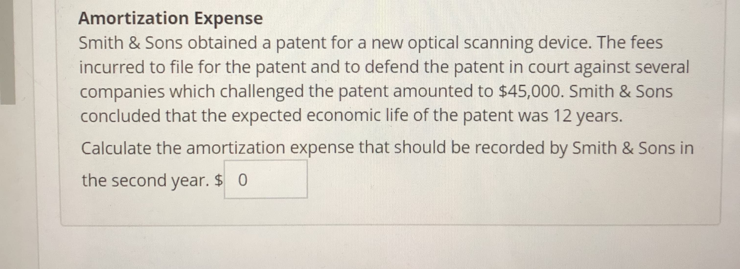 Amortization Expense
Smith & Sons obtained a patent for a new optical scanning device. The fees
incurred to file for the patent and to defend the patent in court against several
companies which challenged the patent amounted to $45,000. Smith & Sons
concluded that the expected economic life of the patent was 12 years.
Calculate the amortization expense that should be recorded by Smith & Sons in
the second year. $0
