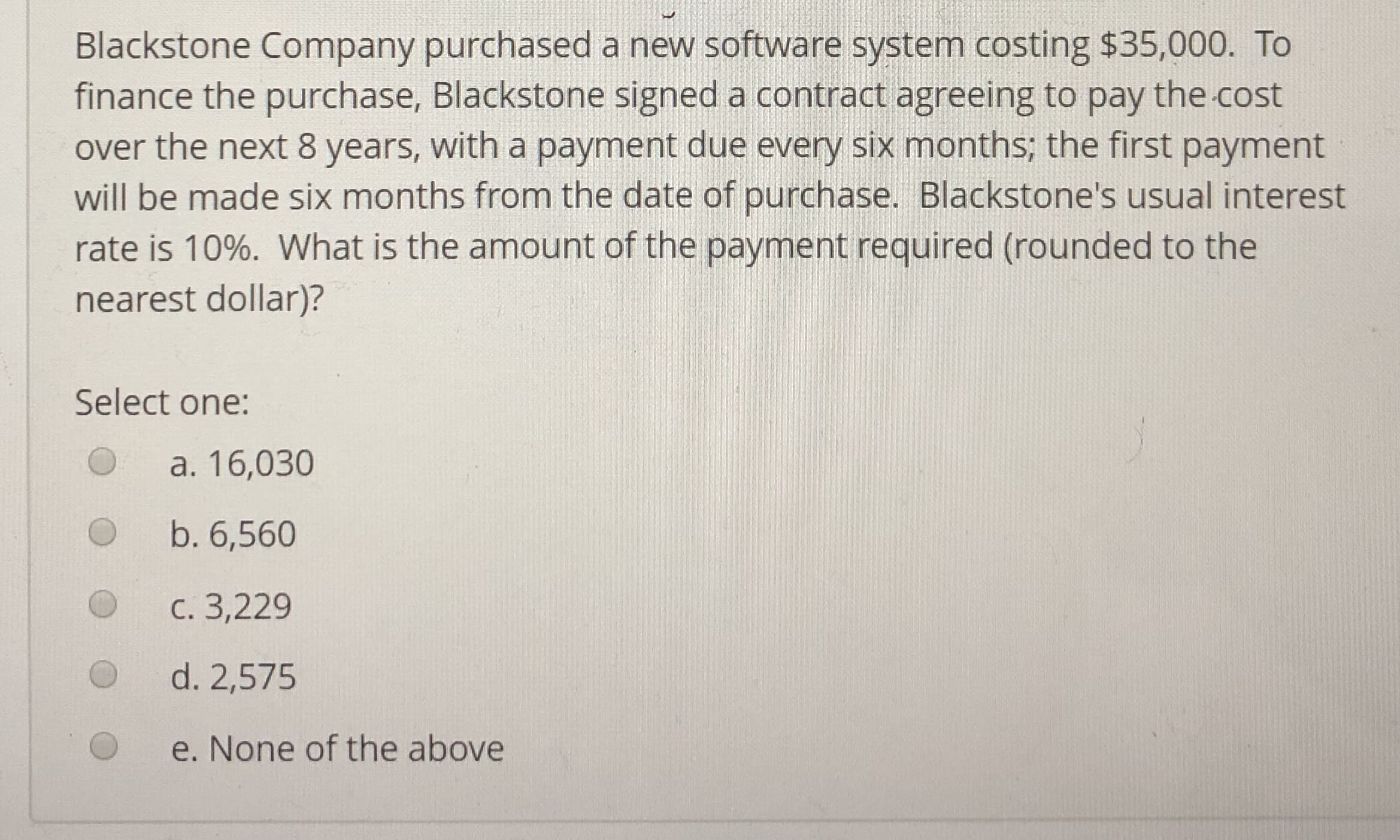 Blackstone Company purchased a new software system costing $35,000. To
finance the purchase, Blackstone signed a contract agreeing to pay the cost
over the next 8 years, with a payment due every six months; the first payment
will be made six months from the date of purchase. Blackstone's usual interest
rate is 10%. What is the amount of the payment required (rounded to the
nearest dollar)?
's usual
096, What is the amount of the
Select one:
O a. 16,030
O b. 6,560
O c. 3,229
d. 2,575
e. None of the above
