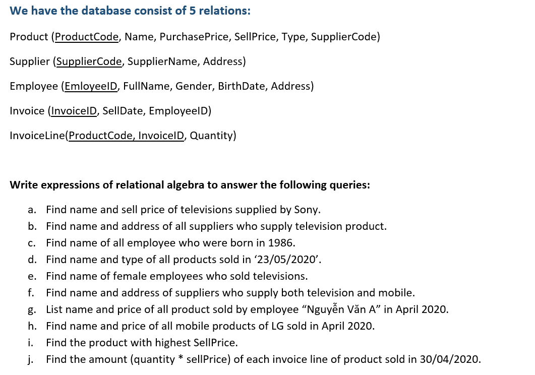 We have the database consist of 5 relations:
Product (ProductCode, Name, PurchasePrice, SellPrice, Type, SupplierCode)
Supplier (SupplierCode, SupplierName, Address)
Employee (EmloyeelD, FullName, Gender, BirthDate, Address)
Invoice (InvoicelD, SellDate, EmployeelD)
InvoiceLine(ProductCode, InvoicelD, Quantity)
Write expressions of relational algebra to answer the following queries:
a. Find name and sell price of televisions supplied by Sony.
b. Find name and address of all suppliers who supply television product.
c. Find name of all employee who were born in 1986.
d. Find name and type of all products sold in '23/05/2020'.
e. Find name of female employees who sold televisions.
f. Find name and address of suppliers who supply both television and mobile.
g. List name and price of all product sold by employee "Nguyễn Văn A" in April 2020.
h. Find name and price of all mobile products of LG sold in April 2020.
i.
Find the product with highest SellPrice.
j.
Find the amount (quantity * sellPrice) of each invoice line of product sold in 30/04/2020.
