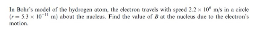 In Bohr's model of the hydrogen atom, the electron travels with speed 2.2 × 10° m/s in a circle
(r= 5.3 x 10-1" m) about the nucleus. Find the value of B at the nucleus due to the electron's
motion.
