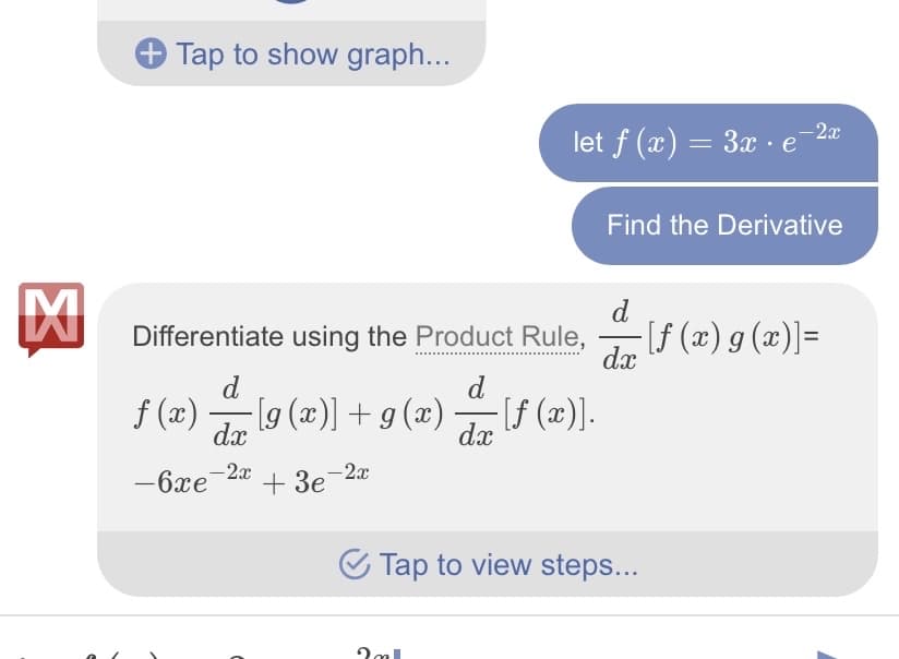 ### Differentiation Using the Product Rule

#### Problem Statement
Given the function:
\[ f(x) = 3x \cdot e^{-2x} \]

We aim to find its derivative.

#### Solution
To differentiate \( f(x) \), we will use the **Product Rule** for differentiation. The Product Rule states:
\[ \dfrac{d}{dx} [f(x) \cdot g(x)] = f(x) \cdot \dfrac{d}{dx} [g(x)] + g(x) \cdot \dfrac{d}{dx} [f(x)] \]

Applying the Product Rule to our function:
\[ f(x) = 3x \]
\[ g(x) = e^{-2x} \]

The solution is:
\[ 3x \cdot \dfrac{d}{dx} [e^{-2x}] + e^{-2x} \cdot \dfrac{d}{dx} [3x] \]
\[ 3x \cdot (-2e^{-2x}) + e^{-2x} \cdot 3 \]
\[ -6xe^{-2x} + 3e^{-2x} \]

Hence, the derivative of the function \( f(x) = 3x \cdot e^{-2x} \) is:
\[ \boxed{-6xe^{-2x} + 3e^{-2x}} \]

To review the step-by-step solution, please click on the provided link.
