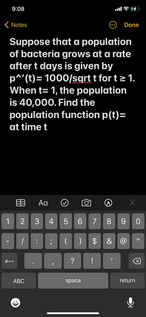 9:08
< Notes
Done
Suppose that a population
of bacteria grows at a rate
after t days is given by
p^'(t)= 1000/sqrt t for t≥ 1.
When t= 1, the population
is 40,000. Find the
population function p(t)=
at time t
Aa
O
2 3 4 5
6 7 8 9 0
1
: ;
$ & @
I
!
1
#+=
ABC
I
(
LO
( )
?
space
e
X
return