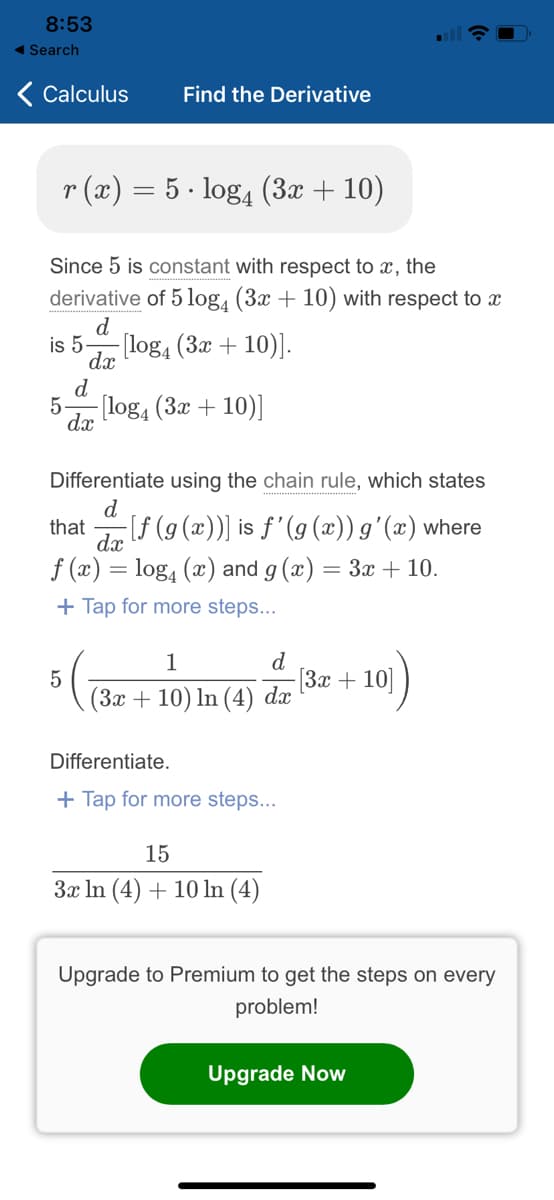 8:53
◄ Search
Calculus
Find the Derivative
r(x) = 5 log4 (3x + 10)
.
Since 5 is constant with respect to x, the
derivative of 5 log4 (3x + 10) with respect to x
d
is 5. -[log4 (3x + 10)].
dx
d
5
-[log4 (3x + 10)]
dx
Differentiate using the chain rule, which states
d
that
-[ƒ (g(x))] is ƒ'(g(x)) g'(x) where
dx
f(x) = log₁ (x) and g(x) = 3x + 10.
+ Tap for more steps...
1
d
5
[3x+10]
(3x + 10) ln (4) dx
Differentiate.
+ Tap for more steps...
15
3x ln (4) + 10 ln (4)
Upgrade to Premium to get the steps on every
problem!
Upgrade Now