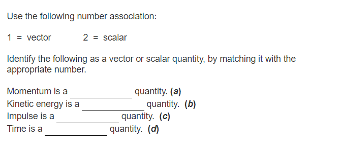 Use the following number association:
1 = vector
2 = scalar
Identify the following as a vector or scalar quantity, by matching it with the
appropriate number.
quantity. (a)
quantity. (b)
quantity. (c)
Momentum is a
Kinetic energy is a
Impulse is a
Time is a
quantity. (d)
