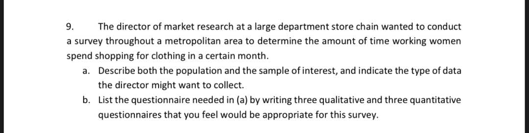 9.
The director of market research at a large department store chain wanted to conduct
a survey throughout a metropolitan area to determine the amount of time working women
spend shopping for clothing in a certain month.
a. Describe both the population and the sample of interest, and indicate the type of data
the director might want to collect.
b. List the questionnaire needed in (a) by writing three qualitative and three quantitative
questionnaires that you feel would be appropriate for this survey.
