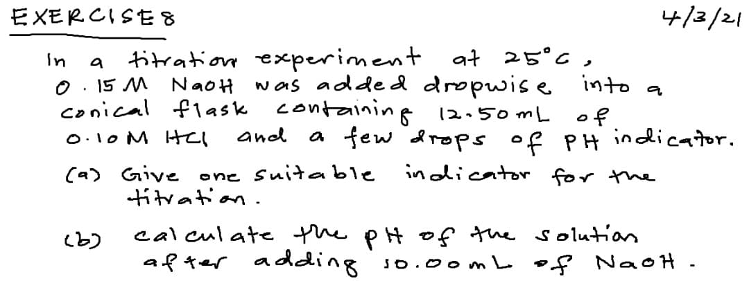 EXモRCISE8
4/3/21
at 25°6 ,
was adde d dropwis e into a
In
titration experiment
a
O . 15 M NaoH
conical flask containing 12.50 m L
of
a few drops of PH indicator.
O.10 M Htel
and
indicator for the
(a) Give one
titration .
suitable
calculate the pH of the solutias
after adding so.0omL of NaoH -
