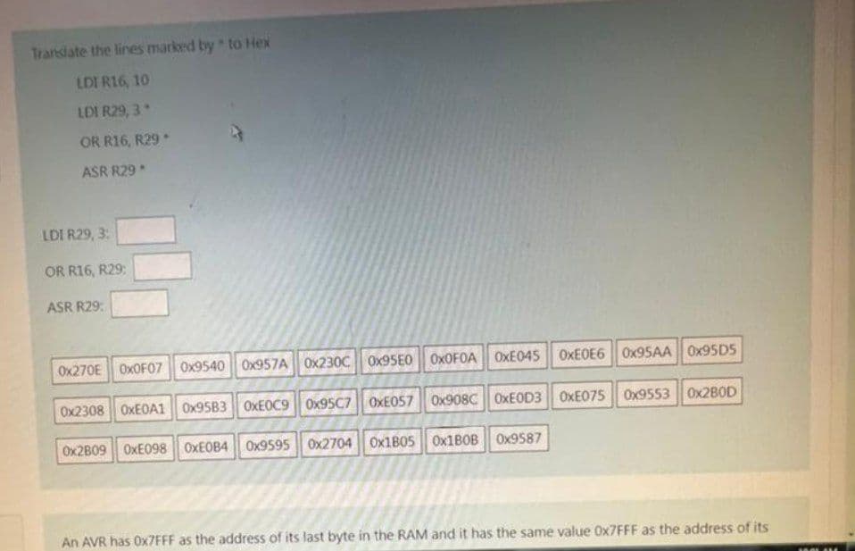 Translate the lines marked by to Hex
LDI R16, 10
LDI R29, 3*
OR R16, R29.
ASR R29
LDI R29, 3:
OR R16, R29:
ASR R29:
0x270E 0x0F07 0x9540 0x957A 0x230C 0x95E0 OXOFOA OxE045 0xE0E6 0x95AA 0x95D5
0x2308 0xE0A1 0x95B3 OxE0C9 0x95C7 0xE057 0x908C OxE0D3 0xE075 0x9553 0x280D
0x2B09 OxE098 0xE0B4 0x9595 0x2704 0x1805 0x1B0B 0x9587
An AVR has 0x7FFF as the address of its last byte in the RAM and it has the same value Ox7FFF as the address of its