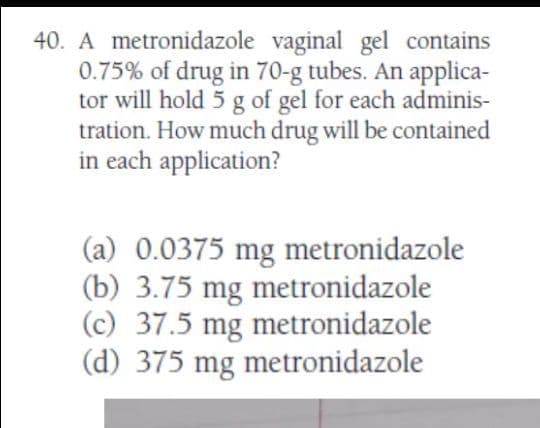 40. A metronidazole vaginal gel contains
0.75% of drug in 70-g tubes. An applica-
tor will hold 5 g of gel for each adminis-
tration. How much drug will be contained
in each application?
(a) 0.0375 mg metronidazole
(b) 3.75 mg metronidazole
(c) 37.5 mg metronidazole
(d) 375 mg metronidazole