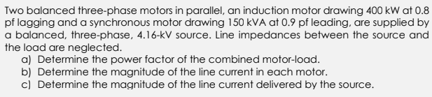 Two balanced three-phase motors in parallel, an induction motor drawing 400 kW at 0.8
pf lagging and a synchronous motor drawing 150 kVA at 0.9 pf leading, are supplied by
a balanced, three-phase, 4.16-kV source. Line impedances between the source and
the load are neglected.
a) Determine the power factor of the combined motor-load.
b) Determine the magnitude of the line current in each motor.
c) Determine the magnitude of the line current delivered by the source.