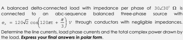 A balanced delta-connected load with impedance per phase of 30/30° is
connected to an abc-sequence balanced three-phase source with
e₂ = 120√2 cos(120nt + v through conductors with negligible impedances.
Determine the line currents, load phase currents and the total complex power drawn by
the load. Express your final answers in polar form.