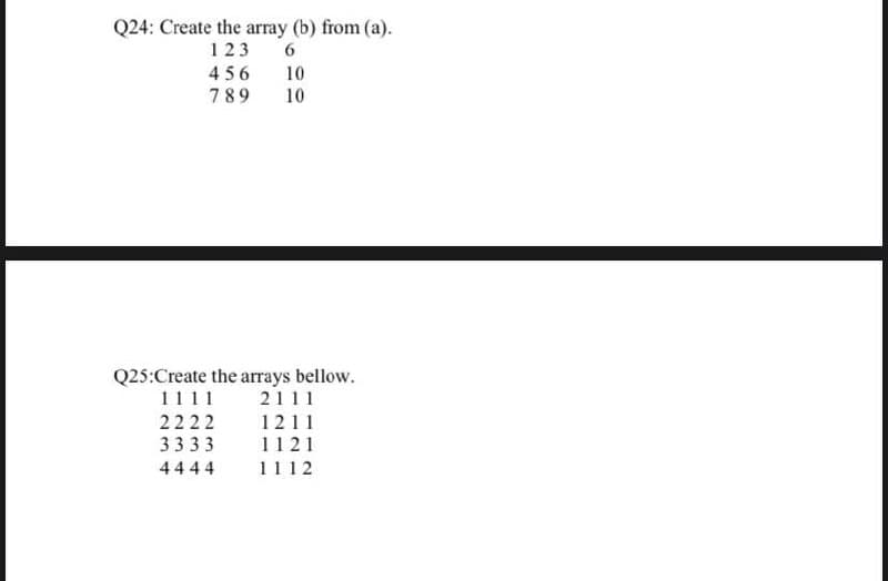 Q24: Create the array (b) from (a).
123
6.
456
10
789
10
Q25:Create the arrays bellow.
1111
2111
2222
1211
3333
1121
4444
1112
