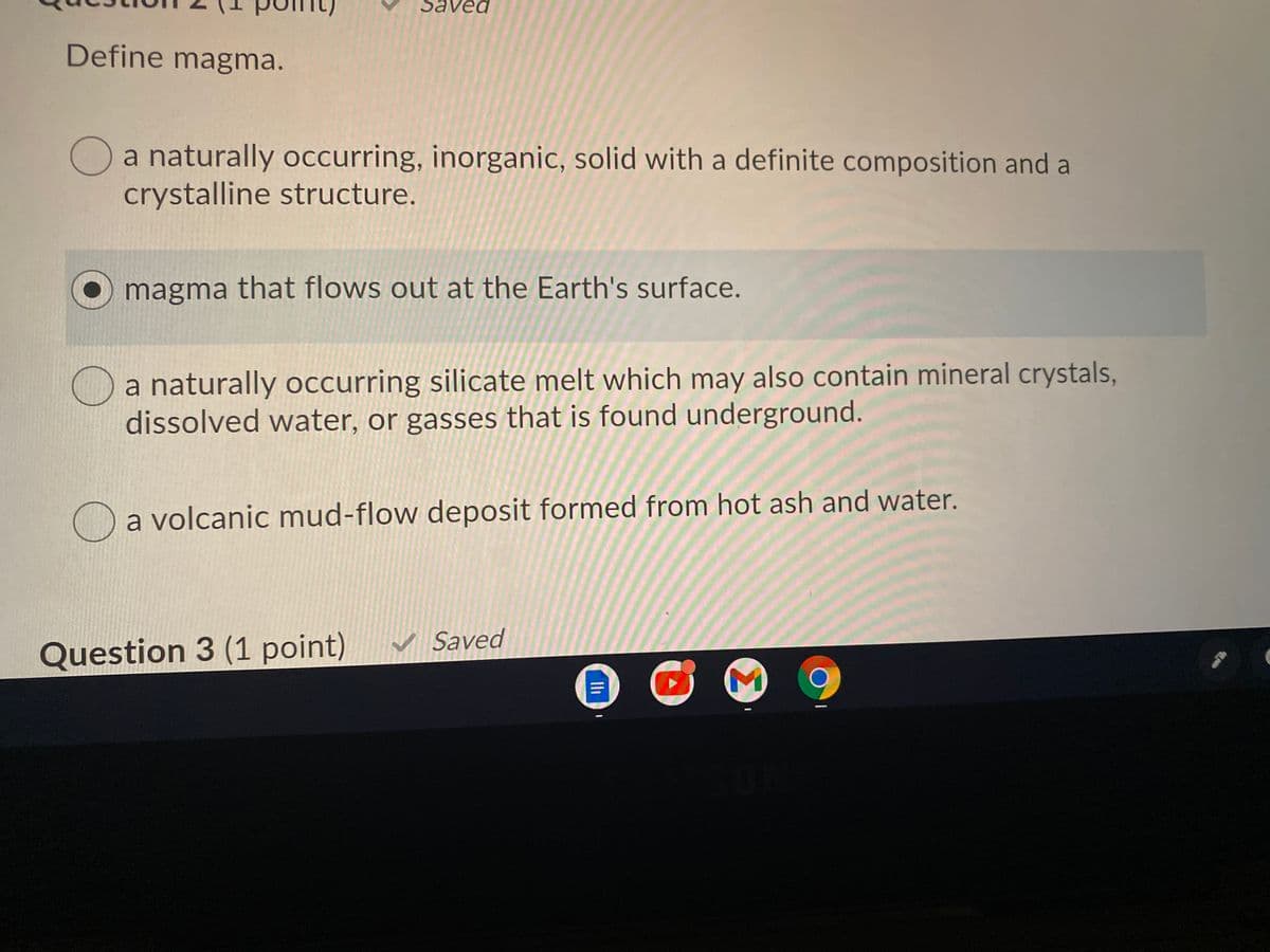 Saved
Define magma.
a naturally occurring, inorganic, solid with a definite composition and a
crystalline structure.
magma that flows out at the Earth's surface.
a naturally occurring silicate melt which may also contain mineral crystals,
dissolved water, or gasses that is found underground.
Oa volcanic mud-flow deposit formed from hot ash and water.
v Saved
Question 3 (1 point)
