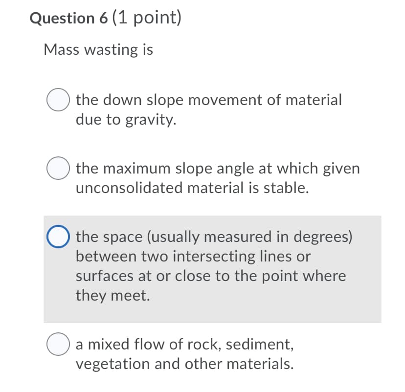 Question 6 (1 point)
Mass wasting is
the down slope movement of material
due to gravity.
O the maximum slope angle at which given
unconsolidated material is stable.
O the space (usually measured in degrees)
between two intersecting lines or
surfaces at or close to the point where
they meet.
a mixed flow of rock, sediment,
vegetation and other materials.
