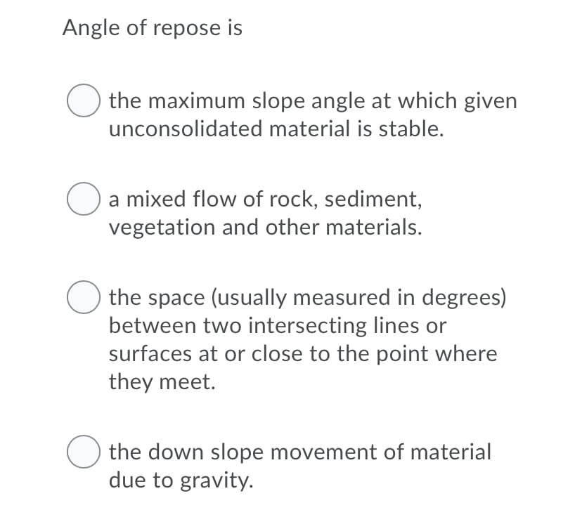 Angle of repose is
the maximum slope angle at which given
unconsolidated material is stable.
a mixed flow of rock, sediment,
vegetation and other materials.
the space (usually measured in degrees)
between two intersecting lines or
surfaces at or close to the point where
they meet.
the down slope movement of material
due to gravity.
