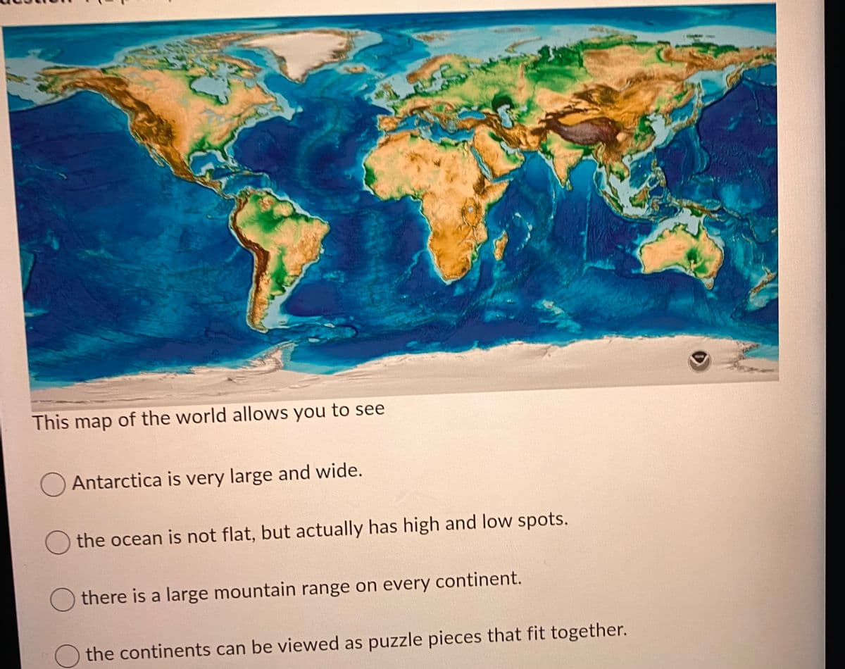 This map of the world allows you to see
O Antarctica is very large and wide.
the ocean is not flat, but actually has high and low spots.
Othere is a large mountain range on every continent.
the continents can be viewed as puzzle pieces that fit together.
