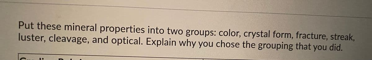 Put these mineral properties into two groups: color, crystal form, fracture, streak,
luster, cleavage, and optical. Explain why you chose the grouping that you did.
