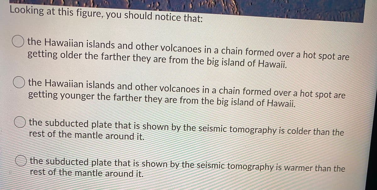 Looking at this figure, you should notice that:
the Hawaiian islands and other volcanoes in a chain formed over a hot spot are
getting older the farther they are from the big island of Hawaii.
the Hawaiian islands and other volcanoes in a chain formed over a hot spot are
getting younger the farther they are from the big island of Hawaii.
the subducted plate that is shown by the seismic tomography is colder than the
rest of the mantle around it.
the subducted plate that is shown by the seismic tomography is warmer than the
rest of the mantle around it.
