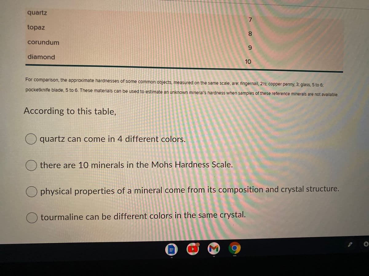 quartz
7
topaz
8.
corundum
diamond
10
For comparison, the approximate hardnesses of some common objects, measured on the same scale, are: fingernail, 2½; copper penny, 3; glass, 5 to 6;
pocketknife blade, 5 to 6. These materials can be used to estimate an unknown mineral's hardness when samples of these reference minerals are not available.
According to this table,
quartz can come in 4 different colors.
there are 10 minerals in the Mohs Hardness Scale.
physical properties of a mineral come from its composition and crystal structure.
tourmaline can be different colors in the same crystal.
9.

