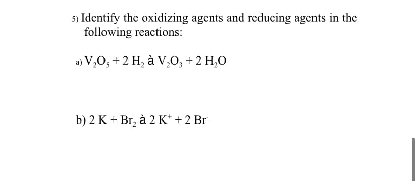 5) Identify the oxidizing agents and reducing agents in the
following reactions:
a) V,O, +2 H, à V,0, + 2 H,0
b) 2 K + Br, à 2 K* + 2 Br
