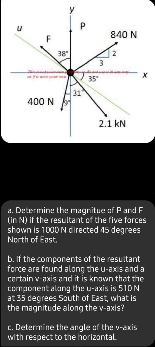 y
P
840 N
F
38°
Thisata
ax ifit were your am
35°
31
400 N
2.1 kN
a. Determine the magnitue of P and F
(in N) if the resultant of the five forces
shown is 1000 N directed 45 degrees
North of East.
b. If the components of the resultant
force are found along the u-axis and a
certain v-axis and it is known that the
component along the u-axis is 510 N
at 35 degrees South of East, what is
the magnitude along the v-axis?
c. Determine the angle of the -axis
with respect to the horizontal.
