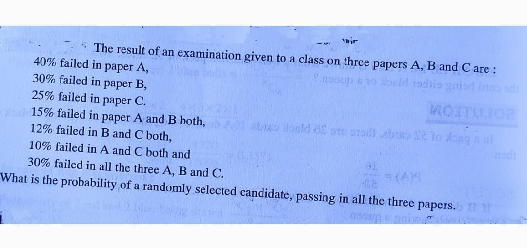 * The result of an examination given to a class on three papers A, B and C are :
40% failed in paper A,
30% failed in paper B,
25% failed in paper C.
MOITUJO2
oal15% failed in paper A and B both,
12% failed in B and C both,
10% failed in A and C both and
(A)4
30% failed in all the three A, B and C.
What is the probability of a randomly selected candidate, passing in all the three papers.
