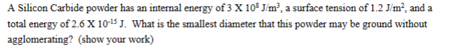 A Silicon Carbide powder has an internal energy of 3 X 108 J/m³, a surface tension of 1.2 J/m², and a
total energy of 2.6 X 10-¹5 J. What is the smallest diameter that this powder may be ground without
agglomerating? (show your work)