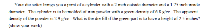 Your die setter brings you a print of a cylinder with a 2 inch outside diameter and a 1.75 inch inside
diameter. The cylinder is to be molded of iron powder with a green density of 6.8 g/cc. The apparent
density of the powder is 2.9 g/cc. What is the die fill if the green part is to have a height of 2.5 inches?
(show your work)