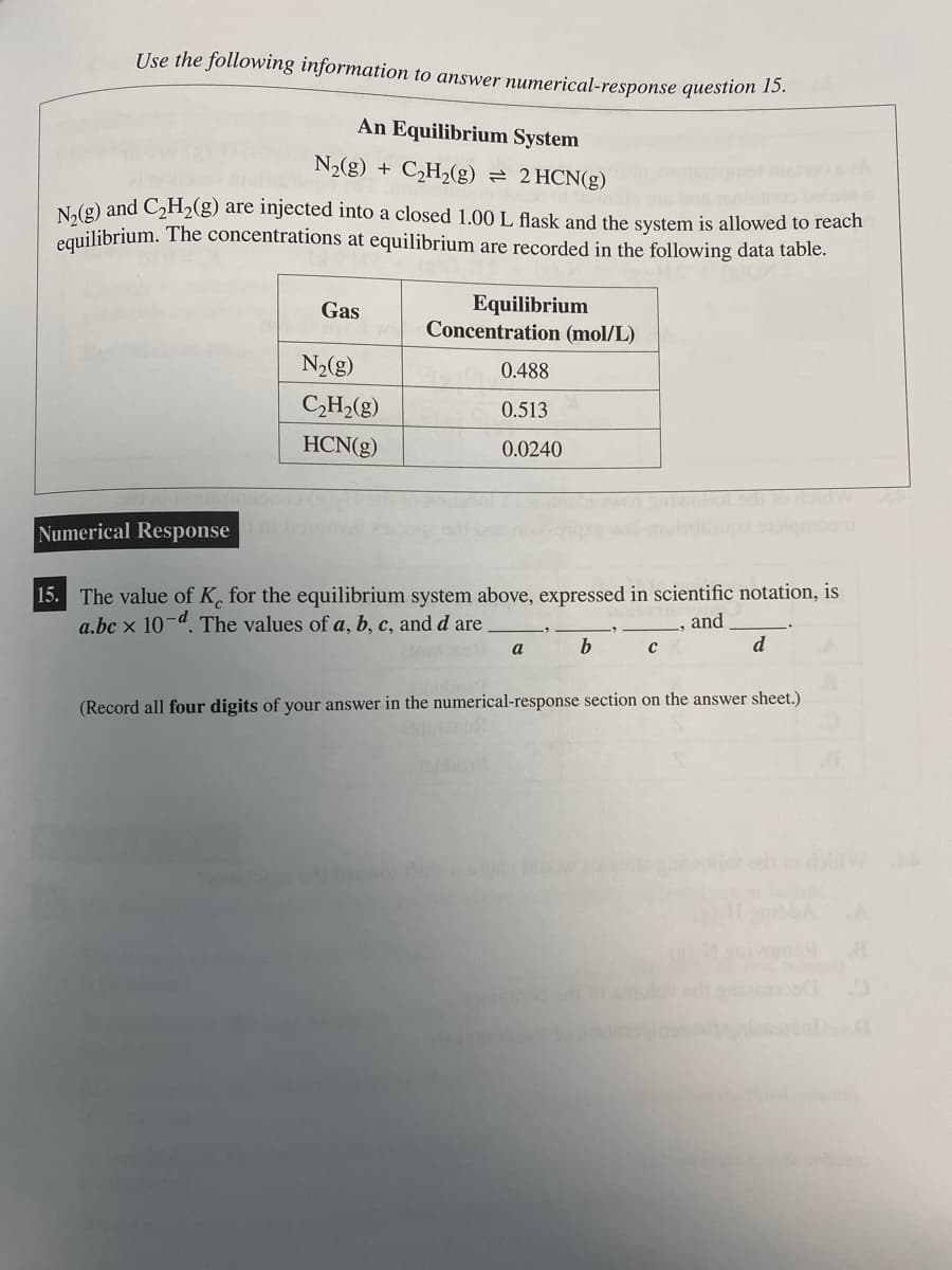 Use the following information to answer numerical-response question 15.
An Equilibrium System
N₂(g) + C₂H₂(g) = 2 HCN(g)
N₂(g) and C₂H₂(g) are injected into a closed 1.00 L flask and the system is allowed to reach
equilibrium. The concentrations at equilibrium are recorded in the following data table.
Gas
N₂(g)
C₂H₂(g)
HCN(g)
Equilibrium
Concentration (mol/L)
0.488
0.513
0.0240
Numerical Responsent
15. The value of K, for the equilibrium system above, expressed in scientific notation, is
a.bc x 10-d. The values of a, b, c, and d are
and
a
b
с
d
(Record all four digits of your answer in the numerical-response section on the answer sheet.)
bloow onesna