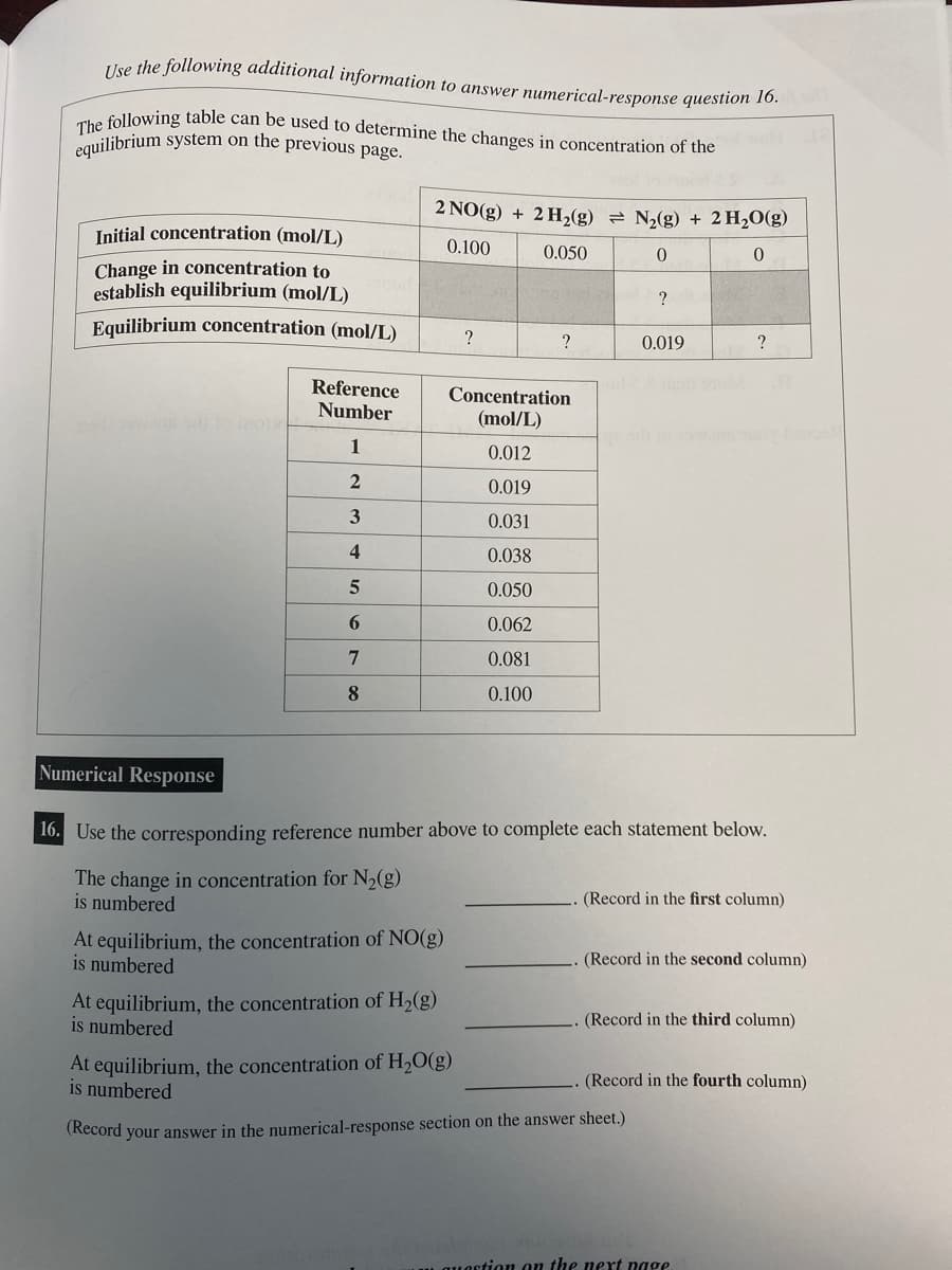 Use the following additional information to answer numerical-response question 16.
The following table can be used to determine the changes in concentration of the
equilibrium system on the previous page.
Initial concentration (mol/L)
Change in concentration to
establish equilibrium (mol/L)
Equilibrium concentration (mol/L)
Reference
Number
1
2
3
4
5
6
7
8
2 NO(g) + 2 H₂(g) = N₂(g) + 2 H₂O(g)
0.100
0.050
0
0
At equilibrium, the concentration of NO(g)
is numbered
At equilibrium, the concentration of H₂(g)
is numbered
?
?
Concentration
(mol/L)
0.012
0.019
0.031
0.038
0.050
0.062
0.081
0.100
At equilibrium, the concentration of H₂O(g)
is numbered
Numerical Response
16. Use the corresponding reference number above to complete each statement below.
The change in concentration for N₂(g)
is numbered.
?
0.019
?
(Record in the first column)
(Record in the second column)
(Record your answer in the numerical-response section on the answer sheet.)
(Record in the third column)
(Record in the fourth column)
quaction on the next page.