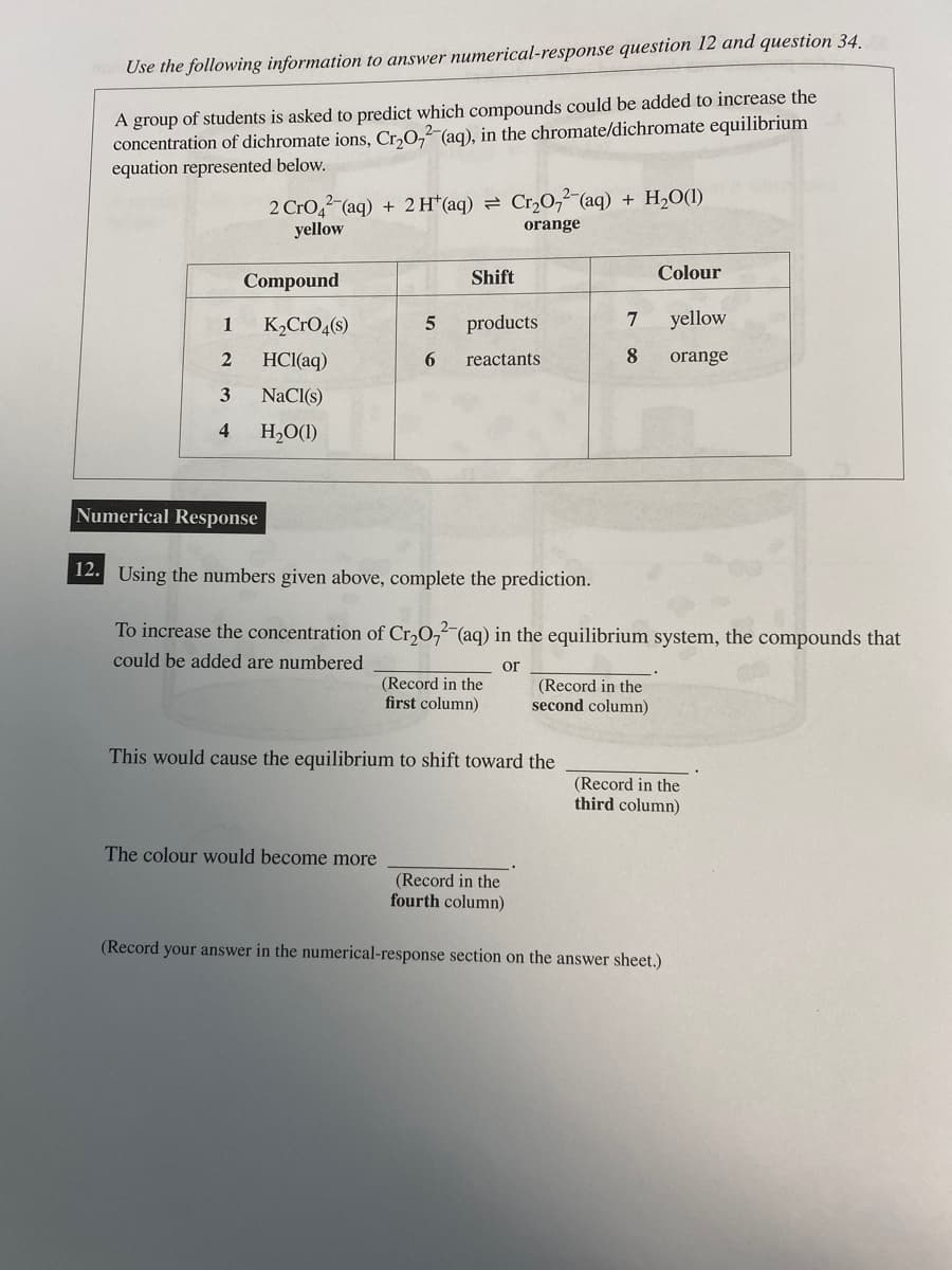 Use the following information to answer numerical-response question 12 and question 34.
A group of students is asked to predict which compounds could be added to increase the
concentration of dichromate ions, Cr₂O72-(aq), in the chromate/dichromate equilibrium
equation represented below.
1
2
3
4
2 CrO2 (aq) + 2 H+ (aq) = Cr₂O₂(aq) + H₂O(1)
yellow
orange
Compound
Numerical Response
K₂CRO4(s)
HCl(aq)
NaCl(s)
H₂O(1)
5
6
Shift
The colour would become more
products
reactants
(Record in the
first column)
This would cause the equilibrium to shift toward the
7
8
12. Using the numbers given above, complete the prediction.
To increase the concentration of Cr₂O72-(aq) in the equilibrium system, the compounds that
could be added are numbered
or
(Record in the
fourth column)
Colour
(Record in the
second column)
yellow
orange
(Record in the
third column)
(Record your answer in the numerical-response section on the answer sheet.)