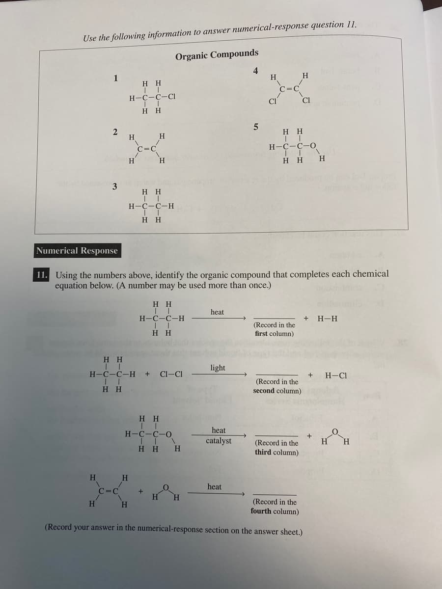 Use the following information to answer numerical-response question 11.
1
srity bomb3
2
H
H
C=C
H H
II
H-C-C-Cl
II
H H
H
H
C=C
H
H
H H
II
H-C-C-H
||
H H
H H
H-C-C-H + CI-CI
II
HH
H
H
Organic Compounds
H H
II
H-C-C-H
HH
H H
II
H-C-C-0
| |
HH H
1
+
Numerical Response
11. Using the numbers above, identify the organic compound that completes each chemical
equation below. (A number may be used more than once.)
heat
H H
light
heat
catalyst
Hot
4
heat
5
H
CI
C=C
HH
TI
H-C-C-O
TIN
HH H
(Record in the
first column)
H
(Record in the
second column)
Cl
(Record in the
third column)
(Record in the
fourth column)
(Record your answer in the numerical-response section on the answer sheet.)
+ H-H
+ H-CI
H H