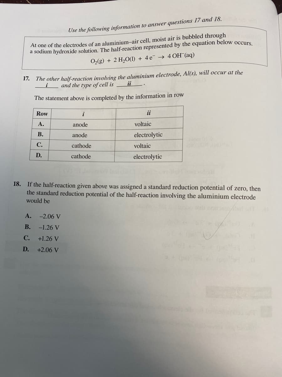 Use the following information to answer questions 17 and 18.
At one of the electrodes of an aluminium-air cell, moist air is bubbled through
a sodium hydroxide solution. The half-reaction represented by the equation below occurs.
O₂(g) + 2 H₂O(1) + 4e → 4 OH(aq)
17.
The other half-reaction involving the aluminium electrode, Al(s), will occur at the
and the type of cell is
i
ii
The statement above is completed by the information in row
Row
A.
B.
C.
D.
i
anode
anode
cathode
cathode
A. -2.06 V
B.
-1.26 V
C.
+1.26 V
D.
+2.06 V
ii
voltaic
electrolytic
voltaic
electrolytic
Mom DE0
18.
If the half-reaction given above was assigned a standard reduction potential of zero, then
the standard reduction potential of the half-reaction involving the aluminium electrode
would be