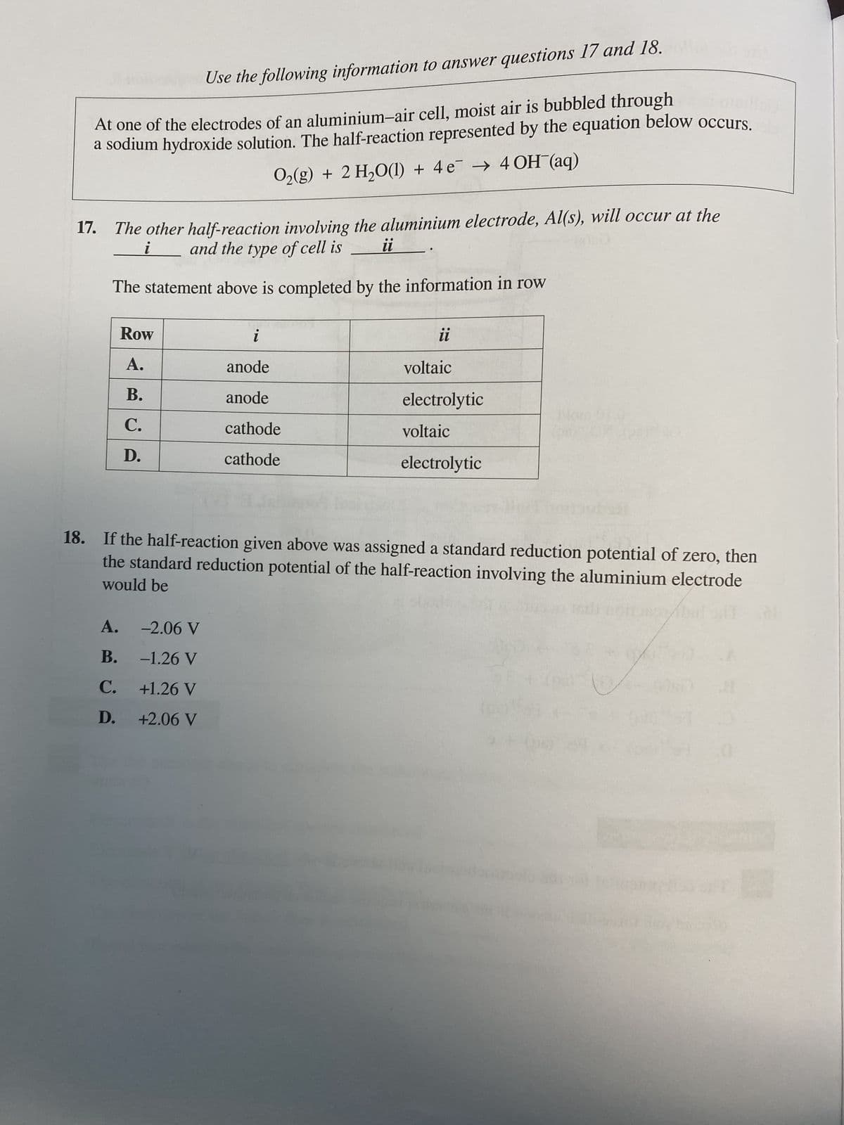 Use the following information to answer questions 17 and 18.
At one of the electrodes of an aluminium-air cell, moist air is bubbled through
a sodium hydroxide solution. The half-reaction represented by the equation below occurs.
Oz(g) + 2H,O(l) + 4e → 4OH (aq)
i
17. The other half-reaction involving the aluminium electrode, Al(s), will occur at the
and the type of cell is
ii
(3)0
The statement above is completed by the information in row
Row
A.
B.
C.
D.
i
anode
anode
cathode
cathode
A. -2.06 V
B.
-1.26 V
C.
+1.26 V
D.
+2.06 V
ii
voltaic
electrolytic
voltaic
electrolytic
18. If the half-reaction given above was assigned a standard reduction potential of zero, then
would be
the standard reduction potential of the half-reaction involving the aluminium electrode