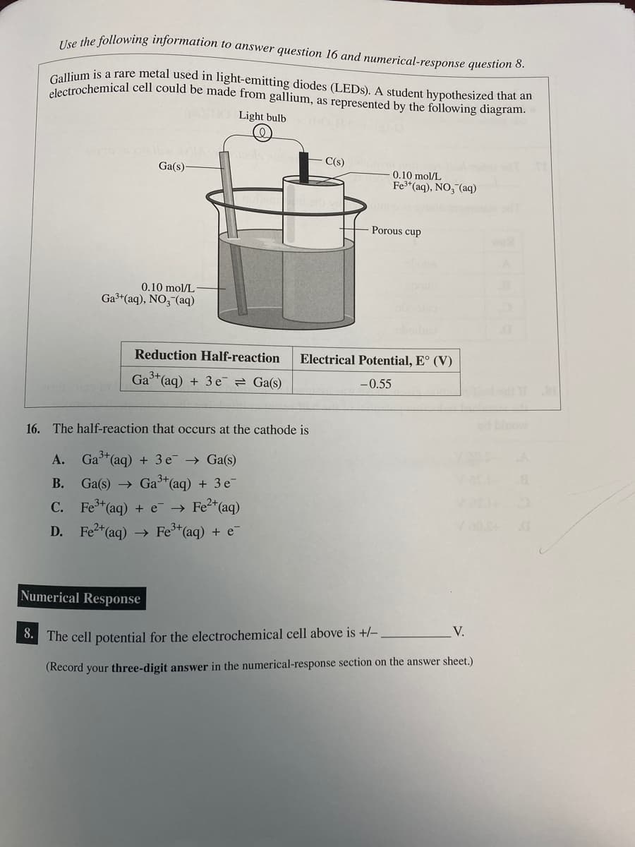 Use the following information to answer question 16 and numerical-response question 8.
Gallium is a rare metal used in light-emitting diodes (LEDs). A student hypothesized that an
electrochemical cell could be made from gallium, as represented by the following diagram.
Ga(s)-
0.10 mol/L
Ga³+ (aq), NO3- (aq)
Light bulb
Reduction Half-reaction
Ga³+ (aq) + 3e = Ga(s)
C(s)
16. The half-reaction that occurs at the cathode is
A. Ga³+ (aq) + 3 e¯ → Ga(s)
B.
Ga(s) → Ga³+ (aq) +3 e
C. Fe³+ (aq) + e → > Fe²+ (aq)
D. Fe²+ (aq) → Fe³+ (aq) + e-
0.10 mol/L
Fe³+ (aq), NO3(aq)
Porous cup
Electrical Potential, E° (V)
-0.55
Numerical Response
V.
8. The cell potential for the electrochemical cell above is +/-
(Record your three-digit answer in the numerical-response section on the answer sheet.)
XE