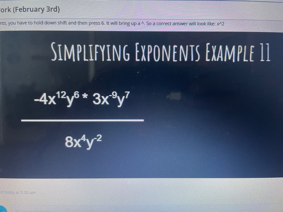 ork (February 3rd)
nts, you have to hold down shift and then press 6. It will bring up a ^ So a correct answer will look like: x^2
SIMPLIFYING EXPONENTS EXAMPLE 11
-4xRy® * 3x®y?
8x*y?
-2
ed today at 8:08 am
