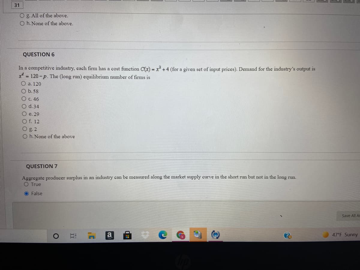 31
O g. All of the above.
O h. None of the above.
QUESTION 6
In a competitive industry, each firm has a cost function C(x) = x² +4 (for a given set of input prices). Demand for the industry's output is
x = 120-p. The (long run) equilibrium number of firms is
O a. 120
O b.58
C. 46
O d. 34
O e. 29
O f. 12
O g. 2
O h. None of the above
QUESTION 7
Aggregate producer surplus in an industry can be measured along the market supply curve in the short run but not in the long run.
O True
O False
Save All An
a
47°F Sunny
