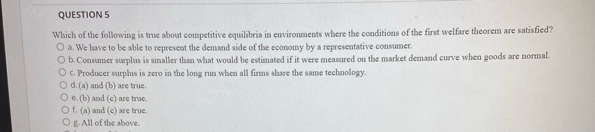 QUESTION 5
Which of the following is true about competitive equilibria in environments where the conditions of the first welfare theorem are satisfied?
O a. We have to be able to represent the demand side of the economy by a representative consumer.
O b.Consumer surplus is smaller than what would be estimated if it were measured on the market demand curve when goods are normal.
O C. Producer surplus is zero in the long run when all firms share the same technology.
O d.(a) and (b) are true.
O e. (b) and (c) are true.
O f. (a) and (c) are true.
O g. All of the above.
