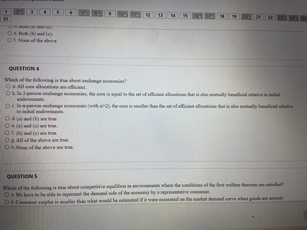 1
20
3.
4
9.
100 110
12
13
14
15
160
17C
18
19
20
31
21
22
23G 24 25
u. DOI (a) ana (C).
O e. Both (b) and (c).
O f. None of the above.
QUESTION 4
Which of the following is true about exchange economies?
O a. All core allocations are efficient.
O b.In 2-person exchange economies, the core is equal to the set of efficient allocations that is also mutually beneficial relative to initial
endowments.
O c. In n-person exchange economies (with n>2), the core is smaller than the set of efficient allocations that is also mutually beneficial relative
to initial endowments.
O d. (a) and (b) are true.
O e. (a) and (c) are true.
O f. (b) and (c) are true.
O g. All of the above are true.
O h. None of the above are true.
QUESTION 5
Which of the following is true about competitive equilibria in environments where the conditions of the first welfare theorem are satisfied?
O a. We have to be able to represent the demand side of the economy by a representative consumer.
O b.Consumer surplus is smaller than what would be estimated if it were measured on the market demand curve when goods are normal.
