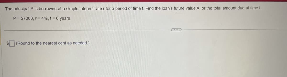 The principal P is borrowed at a simple interest rate r for a period of time t. Find the loan's future value A, or the total amount due at time t.
P = $7000, r = 4%, t = 6 years
$
(Round to the nearest cent as needed.)
...