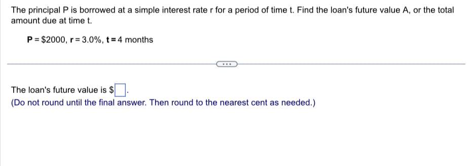 The principal P is borrowed at a simple interest rate r for a period of time t. Find the loan's future value A, or the total
amount due at time t.
P = $2000, r = 3.0%, t = 4 months
The loan's future value is $
(Do not round until the final answer. Then round to the nearest cent as needed.)